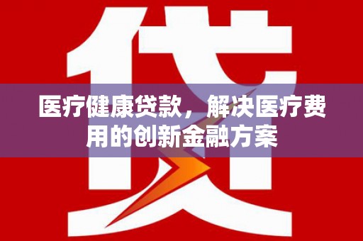 苍南医疗健康贷款，解决医疗费用的创新金融方案
