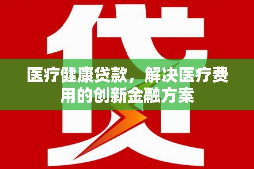苍南医疗健康贷款，解决医疗费用的创新金融方案